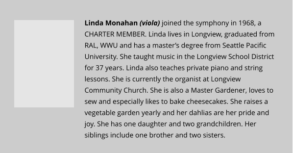Linda Monahan (viola) joined the symphony in 1968, a CHARTER MEMBER. Linda lives in Longview, graduated from RAL, WWU and has a master’s degree from Seattle Pacific University. She taught music in the Longview School District for 37 years. Linda also teaches private piano and string lessons. She is currently the organist at Longview Community Church. She is also a Master Gardener, loves to sew and especially likes to bake cheesecakes. She raises a vegetable garden yearly and her dahlias are her pride and joy. She has one daughter and two grandchildren. Her siblings include one brother and two sisters.
