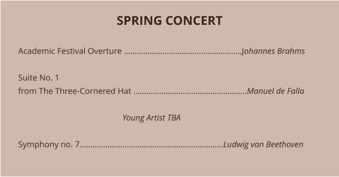 SPRING CONCERT   Academic Festival Overture ……………………………………………….Johannes Brahms  Suite No. 1 from The Three-Cornered Hat ……………………………………………..Manuel de Falla                                                   Young Artist TBA 	 Symphony no. 7………………………………………………………….Ludwig van Beethoven