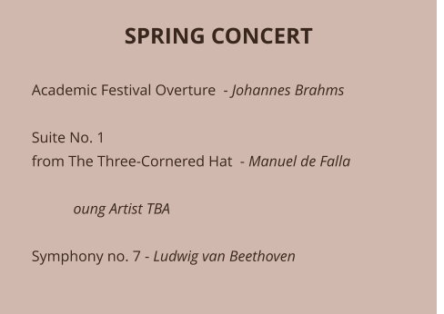 SPRING CONCERT   Academic Festival Overture  - Johannes Brahms  Suite No. 1 from The Three-Cornered Hat  - Manuel de Falla             oung Artist TBA 	 Symphony no. 7 - Ludwig van Beethoven